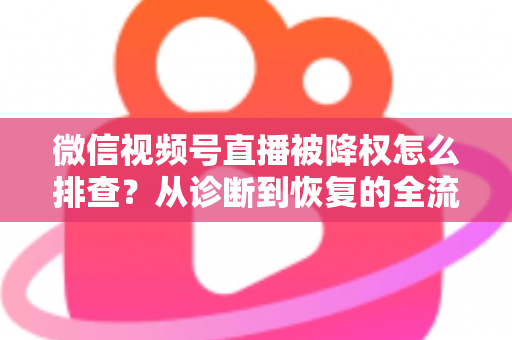 微信视频号直播被降权怎么排查？从诊断到恢复的全流程实战指南