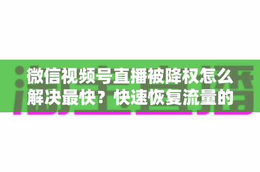 微信视频号直播被降权怎么解决最快？快速恢复流量的实用指南大全