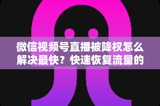 微信视频号直播被降权怎么解决最快？快速恢复流量的实用指南大全