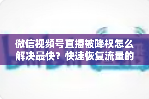 微信视频号直播被降权怎么解决最快？快速恢复流量的实用指南大全