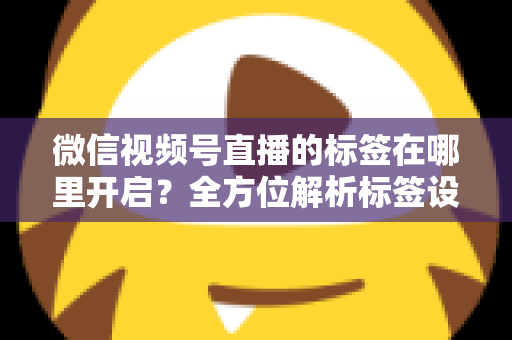微信视频号直播的标签在哪里开启?全方位解析标签设置方法与流量提升秘诀 微信视频号直播的标签在哪里开启?全方位解析标签设置方法与流量提升秘诀