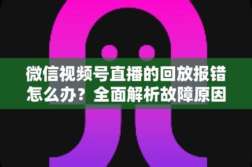 微信视频号直播的回放报错怎么办？全面解析故障原因与高效解决指南