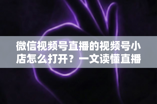 微信视频号直播的视频号小店怎么打开?一文读懂直播带货入口与全流程操作指南 微信视频号直播的视频号小店怎么打开?一文读懂直播带货入口与全流程操作指南