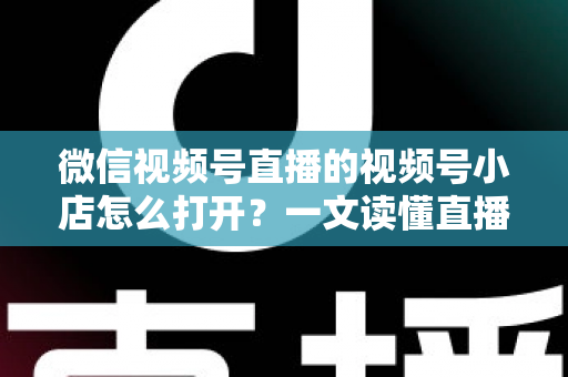 微信视频号直播的视频号小店怎么打开？一文读懂直播带货入口与全流程操作指南
