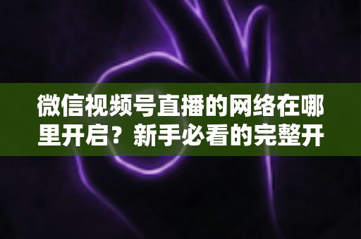 微信视频号直播的网络在哪里开启?新手必看的完整开播教程与网络优化指南 微信视频号直播的网络在哪里开启?新手必看的完整开播教程与网络优化指南