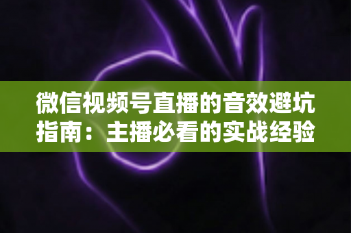 微信视频号直播的音效避坑指南:主播必看的实战经验与常见误区全解析 微信视频号直播的音效避坑指南:主播必看的实战经验与常见误区全解析