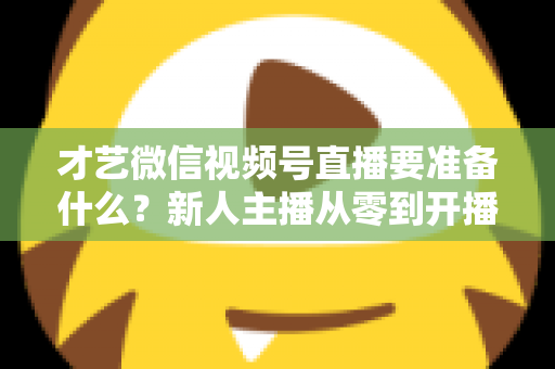 才艺微信视频号直播要准备什么?新人主播从零到开播的完整准备清单与实战指南 才艺微信视频号直播要准备什么?新人主播从零到开播的完整准备清单与实战指南