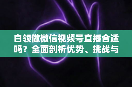 白领做微信视频号直播合适吗?全面剖析优势、挑战与入门实操指南 白领做微信视频号直播合适吗?全面剖析优势、挑战与入门实操指南