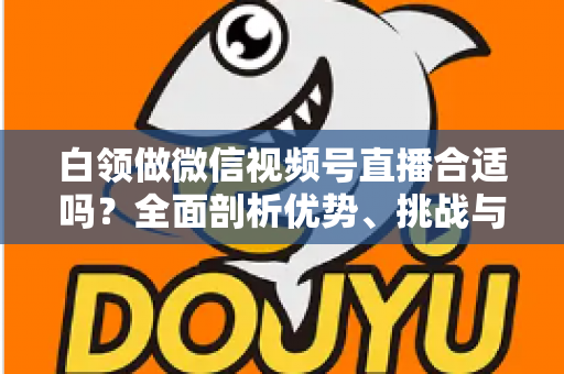 白领做微信视频号直播合适吗?全面剖析优势、挑战与入门实操指南 白领做微信视频号直播合适吗?全面剖析优势、挑战与入门实操指南