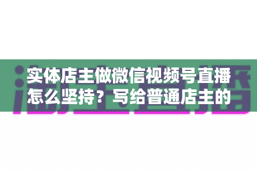 实体店主做微信视频号直播怎么坚持？写给普通店主的落地实操指南