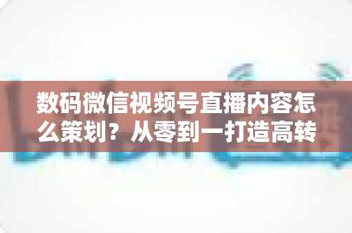 数码微信视频号直播内容怎么策划?从零到一打造高转化直播间的实战指南 数码微信视频号直播内容怎么策划?从零到一打造高转化直播间的实战指南