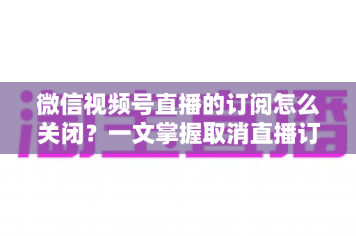 微信视频号直播的订阅怎么关闭？一文掌握取消直播订阅与开播提醒的完整实用教程