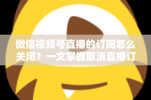 微信视频号直播的订阅怎么关闭？一文掌握取消直播订阅与开播提醒的完整实用教程