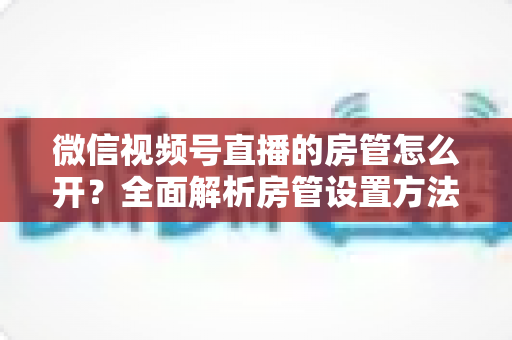微信视频号直播的房管怎么开？全面解析房管设置方法与运营秘籍
