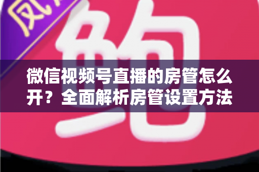 微信视频号直播的房管怎么开？全面解析房管设置方法与运营秘籍
