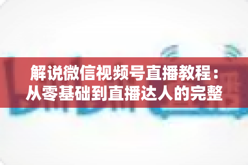 解说微信视频号直播教程：从零基础到直播达人的完整实战指南