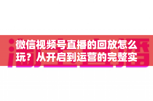 微信视频号直播的回放怎么玩？从开启到运营的完整实操指南