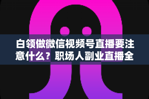 白领做微信视频号直播要注意什么?职场人副业直播全攻略与避坑指南 白领做微信视频号直播要注意什么?职场人副业直播全攻略与避坑指南