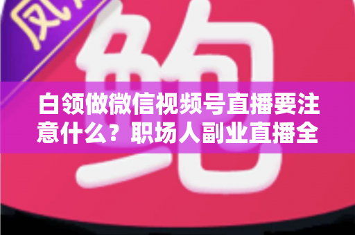 白领做微信视频号直播要注意什么？职场人副业直播全攻略与避坑指南