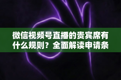 微信视频号直播的贵宾席有什么规则？全面解读申请条件、座位权限与主播管理技巧
