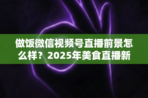 做饭微信视频号直播前景怎么样？2025年美食直播新机遇全解析