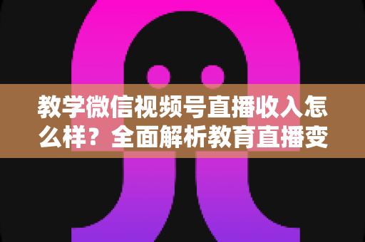 教学微信视频号直播收入怎么样?全面解析教育直播变现潜力与实操指南 教学微信视频号直播收入怎么样?全面解析教育直播变现潜力与实操指南