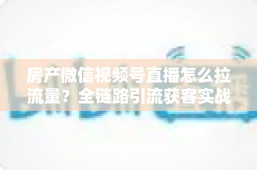 房产微信视频号直播怎么拉流量?全链路引流获客实战指南 房产微信视频号直播怎么拉流量?全链路引流获客实战指南
