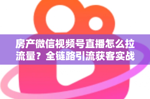 房产微信视频号直播怎么拉流量？全链路引流获客实战指南
