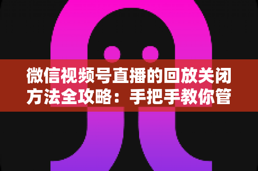 微信视频号直播的回放关闭方法全攻略:手把手教你管理直播回放,守护内容隐私安全 微信视频号直播的回放关闭方法全攻略:手把手教你管理直播回放,守护内容隐私安全