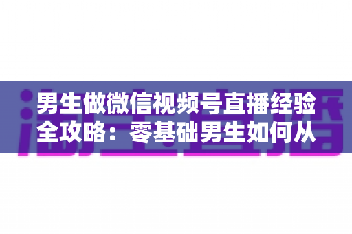 男生做微信视频号直播经验全攻略:零基础男生如何从0到1打造高人气直播间的实战心得 男生做微信视频号直播经验全攻略:零基础男生如何从0到1打造高人气直播间的实战心得