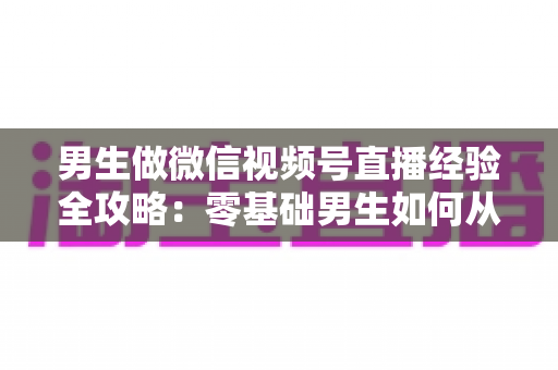 男生做微信视频号直播经验全攻略：零基础男生如何从0到1打造高人气直播间的实战心得