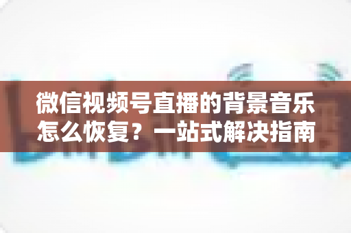 微信视频号直播的背景音乐怎么恢复?一站式解决指南与实用技巧分享 微信视频号直播的背景音乐怎么恢复?一站式解决指南与实用技巧分享
