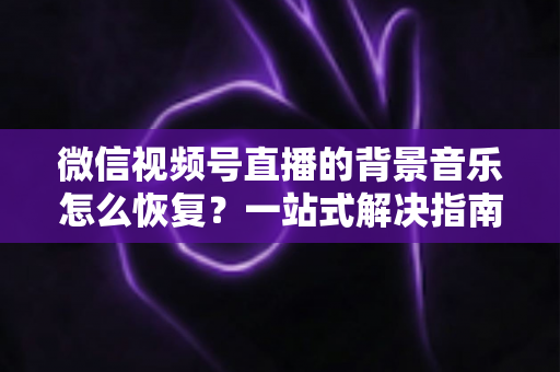 微信视频号直播的背景音乐怎么恢复?一站式解决指南与实用技巧分享 微信视频号直播的背景音乐怎么恢复?一站式解决指南与实用技巧分享