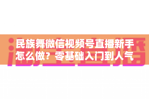 民族舞微信视频号直播新手怎么做?零基础入门到人气主播的完整实战指南 民族舞微信视频号直播新手怎么做?零基础入门到人气主播的完整实战指南