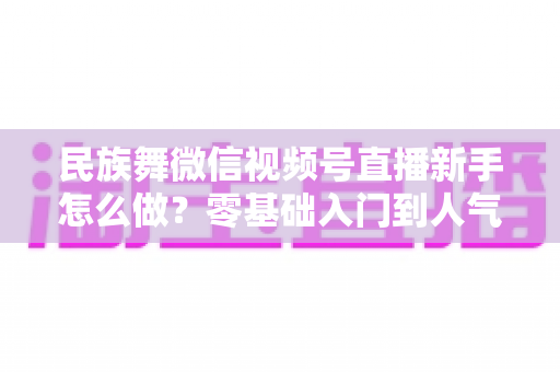 民族舞微信视频号直播新手怎么做?零基础入门到人气主播的完整实战指南 民族舞微信视频号直播新手怎么做?零基础入门到人气主播的完整实战指南