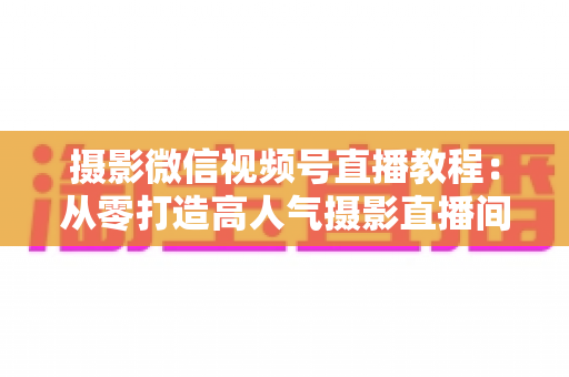 摄影微信视频号直播教程：从零打造高人气摄影直播间的完整实战指南