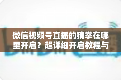 微信视频号直播的猜拳在哪里开启？超详细开启教程与互动技巧全解析