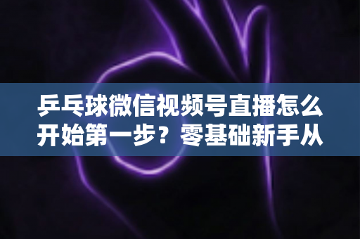 乒乓球微信视频号直播怎么开始第一步?零基础新手从准备到开播的完整实战指南 乒乓球微信视频号直播怎么开始第一步?零基础新手从准备到开播的完整实战指南