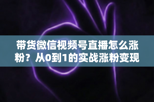 带货微信视频号直播怎么涨粉?从0到1的实战涨粉变现全攻略 带货微信视频号直播怎么涨粉?从0到1的实战涨粉变现全攻略