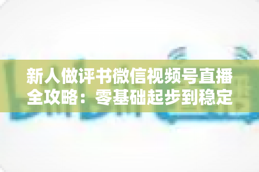 新人做评书微信视频号直播全攻略：零基础起步到稳定涨粉变现的实战指南
