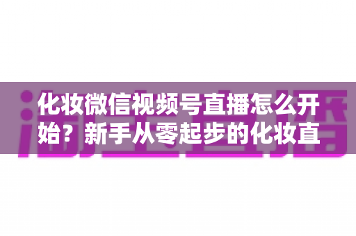 化妆微信视频号直播怎么开始?新手从零起步的化妆直播带货实战全攻略 化妆微信视频号直播怎么开始?新手从零起步的化妆直播带货实战全攻略