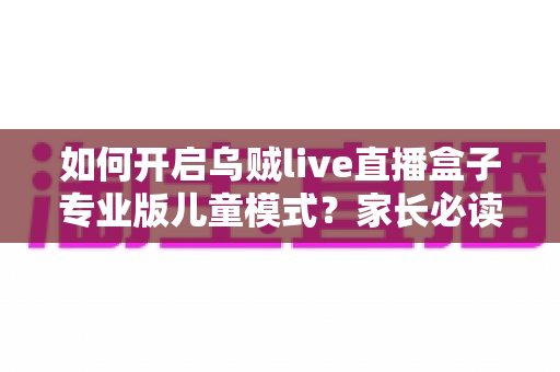 如何开启乌贼live直播盒子专业版儿童模式？家长必读的完整设置指南与实用技巧
