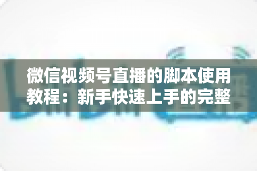 微信视频号直播的脚本使用教程：新手快速上手的完整实战指南