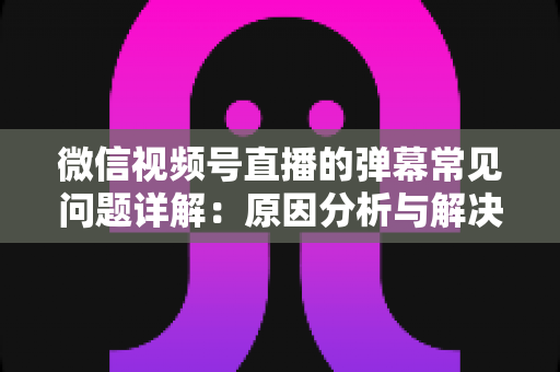 微信视频号直播的弹幕常见问题详解：原因分析与解决方法全攻略