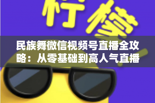 民族舞微信视频号直播全攻略：从零基础到高人气直播间的实战指南