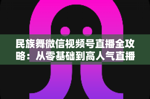 民族舞微信视频号直播全攻略：从零基础到高人气直播间的实战指南