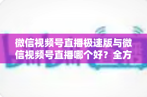 微信视频号直播极速版与微信视频号直播哪个好?全方位深度对比测评帮你找到最佳开播工具 微信视频号直播极速版与微信视频号直播哪个好?全方位深度对比测评帮你找到最佳开播工具