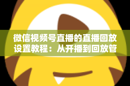 微信视频号直播的直播回放设置教程：从开播到回放管理的全流程实操指南