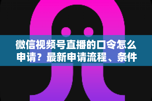 微信视频号直播的口令怎么申请？最新申请流程、条件与实操技巧全指南