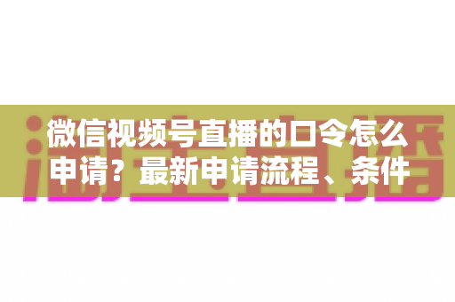 微信视频号直播的口令怎么申请？最新申请流程、条件与实操技巧全指南